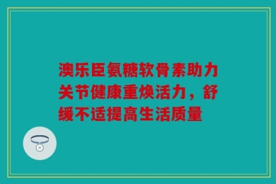 澳乐臣氨糖软骨素助力关节健康重焕活力，舒缓不适提高生活质量
