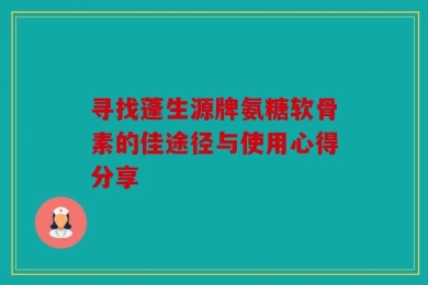 寻找蓬生源牌氨糖软骨素的佳途径与使用心得分享