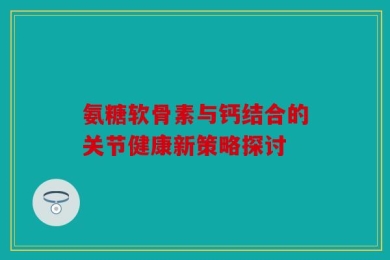氨糖软骨素与钙结合的关节健康新策略探讨