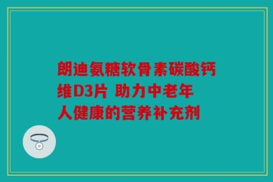 朗迪氨糖软骨素碳酸钙维D3片 助力中老年人健康的营养补充剂