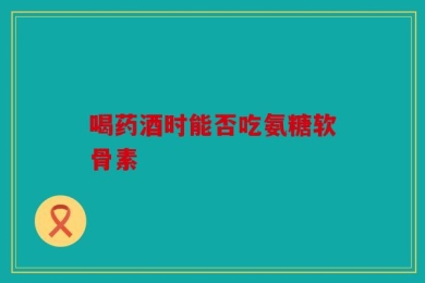 喝药酒时能否吃氨糖软骨素