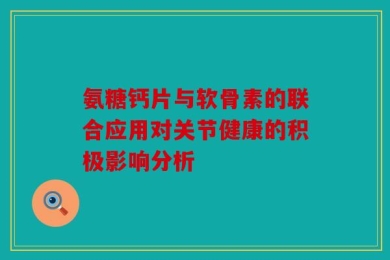 氨糖钙片与软骨素的联合应用对关节健康的积极影响分析