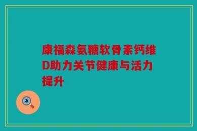康福森氨糖软骨素钙维D助力关节健康与活力提升