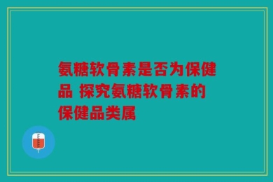 氨糖软骨素是否为保健品 探究氨糖软骨素的保健品类属