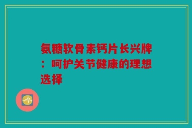 氨糖软骨素钙片长兴牌：呵护关节健康的理想选择