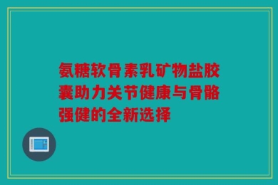 氨糖软骨素乳矿物盐胶囊助力关节健康与骨骼强健的全新选择