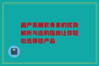 国产氨糖软骨素的优势解析与选购指南让你轻松选择佳产品