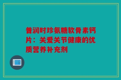 普润时珍氨糖软骨素钙片：关爱关节健康的优质营养补充剂