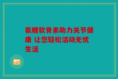 氨糖软骨素助力关节健康 让您轻松活动无忧生活
