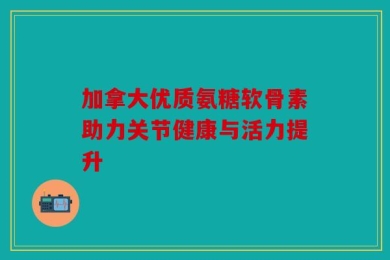加拿大优质氨糖软骨素助力关节健康与活力提升