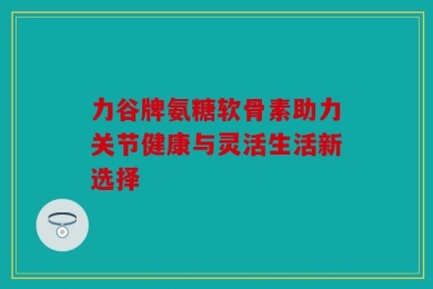 力谷牌氨糖软骨素助力关节健康与灵活生活新选择
