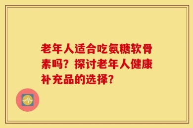 老年人适合吃氨糖软骨素吗？探讨老年人健康补充品的选择？