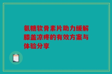 氨糖软骨素片助力缓解膝盖凉疼的有效方案与体验分享