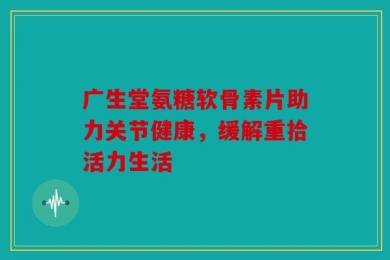 广生堂氨糖软骨素片助力关节健康，缓解重拾活力生活