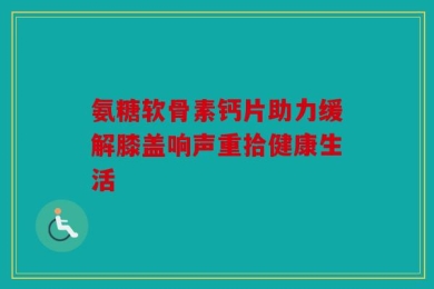 氨糖软骨素钙片助力缓解膝盖响声重拾健康生活