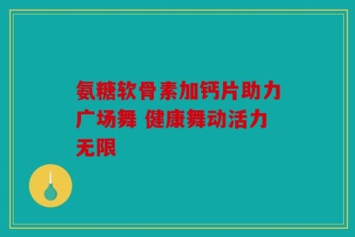 氨糖软骨素加钙片助力广场舞 健康舞动活力无限