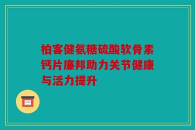 柏客健氨糖硫酸软骨素钙片廉邦助力关节健康与活力提升