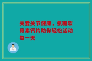 关爱关节健康，氨糖软骨素钙片助你轻松活动每一天