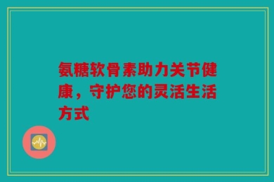 氨糖软骨素助力关节健康，守护您的灵活生活方式