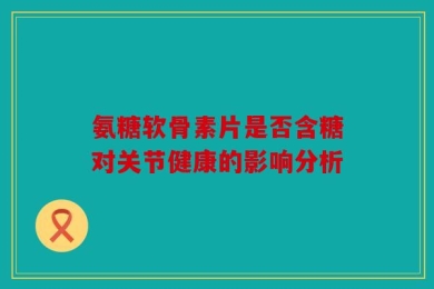 氨糖软骨素片是否含糖对关节健康的影响分析