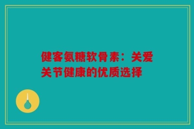 健客氨糖软骨素：关爱关节健康的优质选择