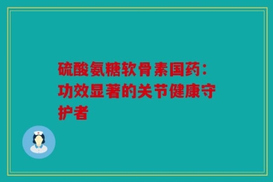 硫酸氨糖软骨素国药：功效显著的关节健康守护者