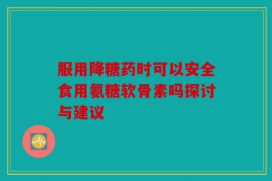 服用降糖药时可以安全食用氨糖软骨素吗探讨与建议