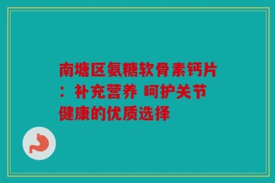 南塘区氨糖软骨素钙片：补充营养 呵护关节健康的优质选择