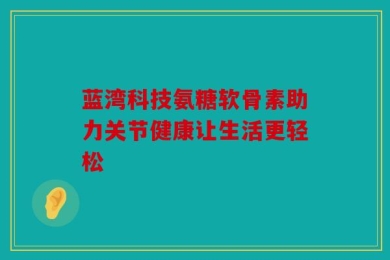 蓝湾科技氨糖软骨素助力关节健康让生活更轻松