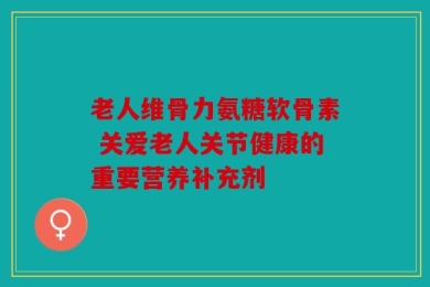 老人维骨力氨糖软骨素 关爱老人关节健康的重要营养补充剂