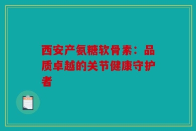 西安产氨糖软骨素：品质卓越的关节健康守护者