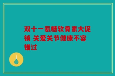 双十一氨糖软骨素大促销 关爱关节健康不容错过