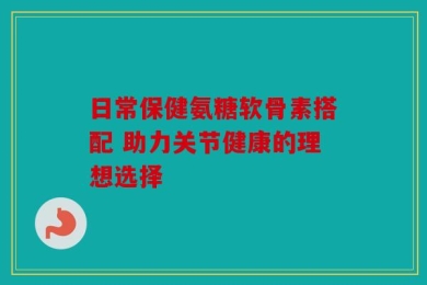 日常保健氨糖软骨素搭配 助力关节健康的理想选择