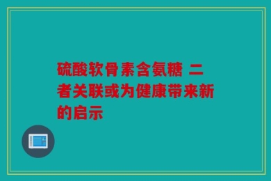 硫酸软骨素含氨糖 二者关联或为健康带来新的启示