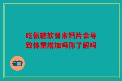 吃氨糖软骨素钙片会导致体重增加吗你了解吗