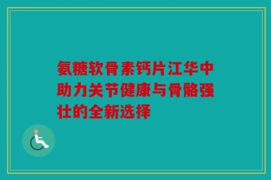 氨糖软骨素钙片江华中助力关节健康与骨骼强壮的全新选择