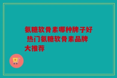 氨糖软骨素哪种牌子好 热门氨糖软骨素品牌大推荐