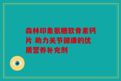 森林印象氨糖软骨素钙片 助力关节健康的优质营养补充剂