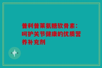 普利普莱氨糖软骨素：呵护关节健康的优质营养补充剂