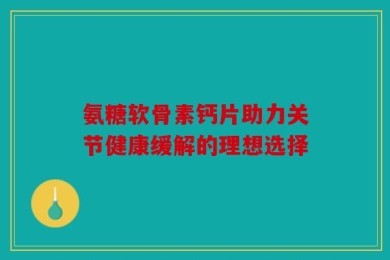 氨糖软骨素钙片助力关节健康缓解的理想选择