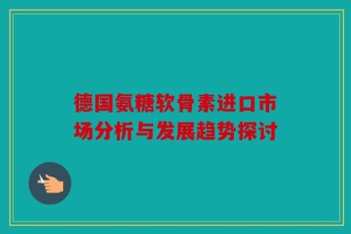 德国氨糖软骨素进口市场分析与发展趋势探讨
