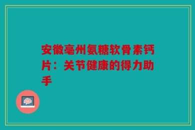 安徽亳州氨糖软骨素钙片：关节健康的得力助手