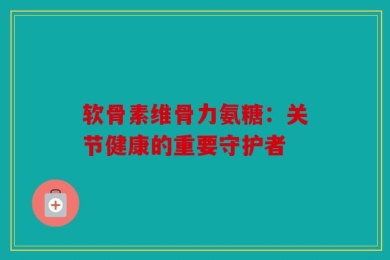 软骨素维骨力氨糖：关节健康的重要守护者