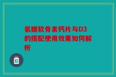 氨糖软骨素钙片与D3的搭配使用效果如何解析