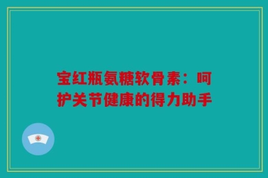宝红瓶氨糖软骨素：呵护关节健康的得力助手