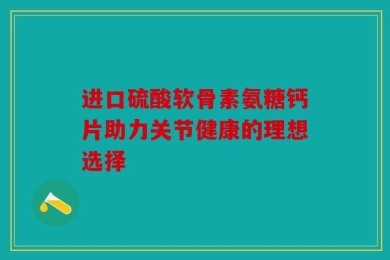 进口硫酸软骨素氨糖钙片助力关节健康的理想选择