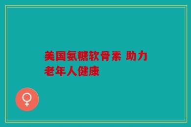 美国氨糖软骨素 助力老年人健康