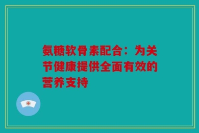 氨糖软骨素配合：为关节健康提供全面有效的营养支持