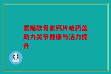 氨糖软骨素钙片哈药盖助力关节健康与活力提升