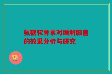 氨糖软骨素对缓解膝盖的效果分析与研究